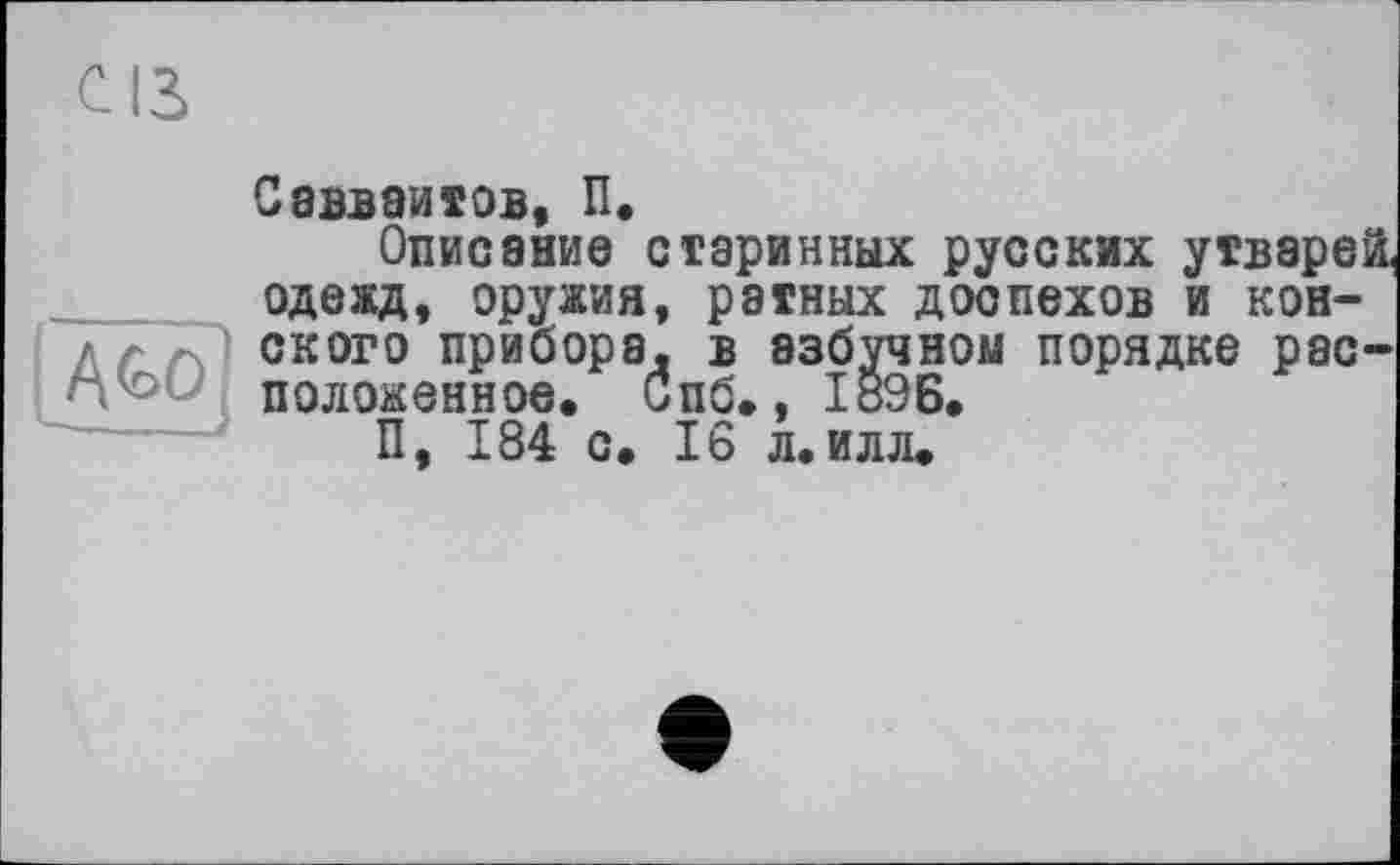 ﻿Саіваитов, П.
Описание старинных русских утварей, одежд, оружия, ратных доспехов и конского прибора, в азбучном порядке расположенное. Спб., І89Б.
П, 184 с. 16 л.илл.